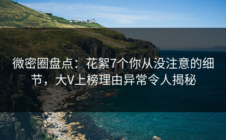 微密圈盘点：花絮7个你从没注意的细节，大V上榜理由异常令人揭秘