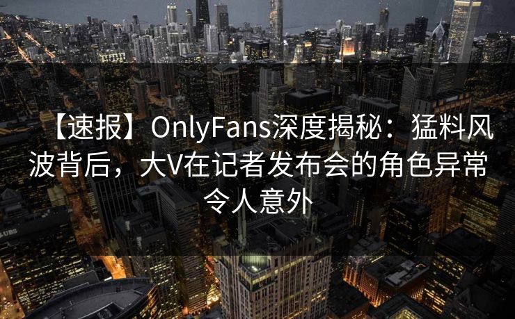【速报】OnlyFans深度揭秘:猛料风波背后,大V在记者发布会的角色异常令人意外 【速报】OnlyFans深度揭秘:猛料风波背后,大V在记者发布会的角色异常令人意外
