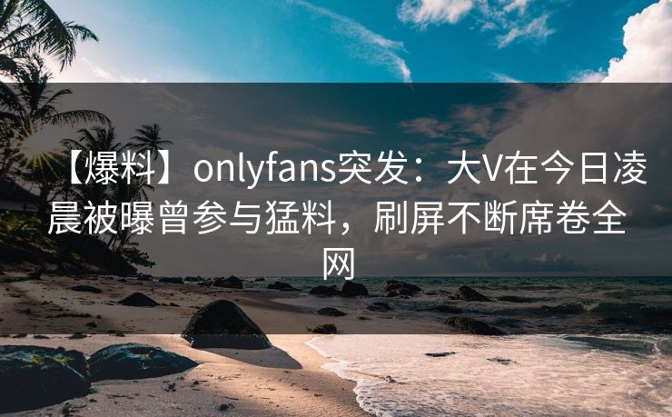 【爆料】onlyfans突发：大V在今日凌晨被曝曾参与猛料，刷屏不断席卷全网