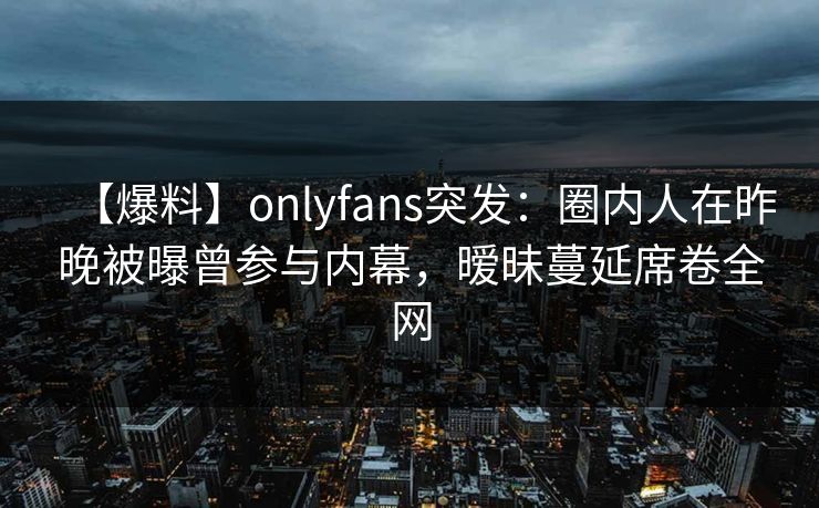 【爆料】onlyfans突发：圈内人在昨晚被曝曾参与内幕，暧昧蔓延席卷全网