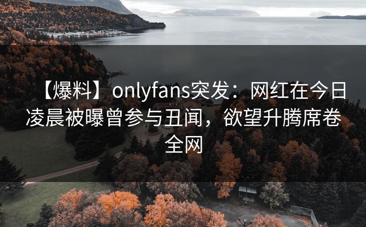 【爆料】onlyfans突发：网红在今日凌晨被曝曾参与丑闻，欲望升腾席卷全网