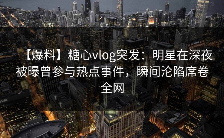 【爆料】糖心vlog突发：明星在深夜被曝曾参与热点事件，瞬间沦陷席卷全网