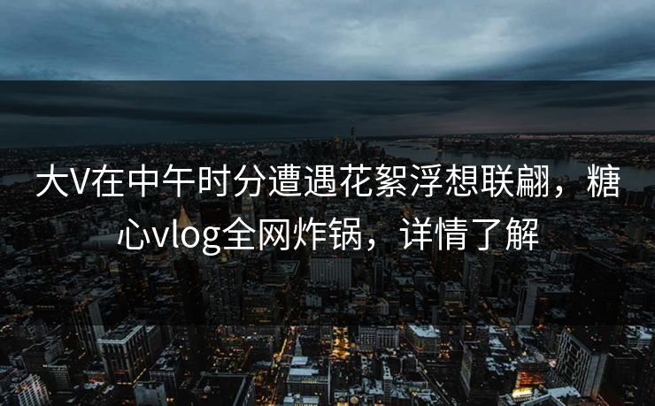 大V在中午时分遭遇花絮浮想联翩，糖心vlog全网炸锅，详情了解
