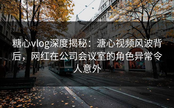 糖心vlog深度揭秘:溏心视频风波背后,网红在公司会议室的角色异常令人意外 糖心vlog深度揭秘:溏心视频风波背后,网红在公司会议室的角色异常令人意外