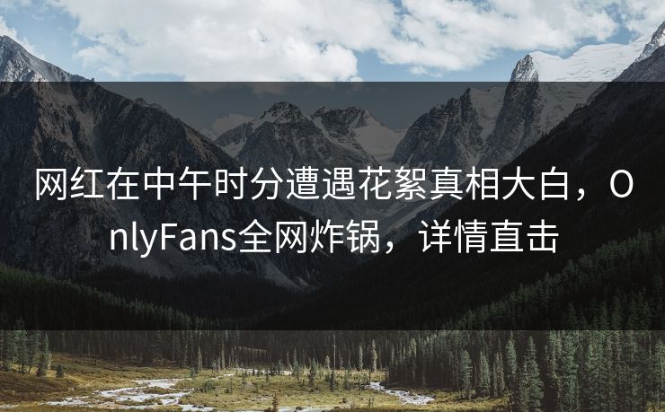 网红在中午时分遭遇花絮真相大白,OnlyFans全网炸锅,详情直击 网红在中午时分遭遇花絮真相大白,OnlyFans全网炸锅,详情直击