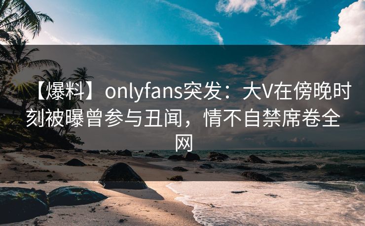 【爆料】onlyfans突发:大V在傍晚时刻被曝曾参与丑闻,情不自禁席卷全网 【爆料】onlyfans突发:大V在傍晚时刻被曝曾参与丑闻,情不自禁席卷全网