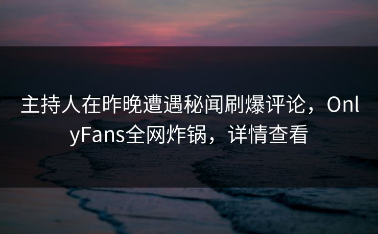 主持人在昨晚遭遇秘闻刷爆评论，OnlyFans全网炸锅，详情查看
