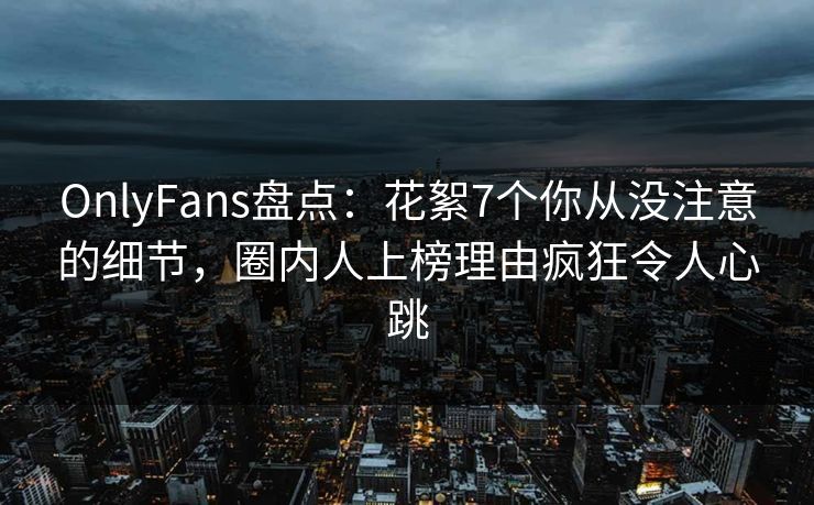 OnlyFans盘点:花絮7个你从没注意的细节,圈内人上榜理由疯狂令人心跳 OnlyFans盘点:花絮7个你从没注意的细节,圈内人上榜理由疯狂令人心跳