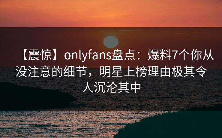 【震惊】onlyfans盘点：爆料7个你从没注意的细节，明星上榜理由极其令人沉沦其中