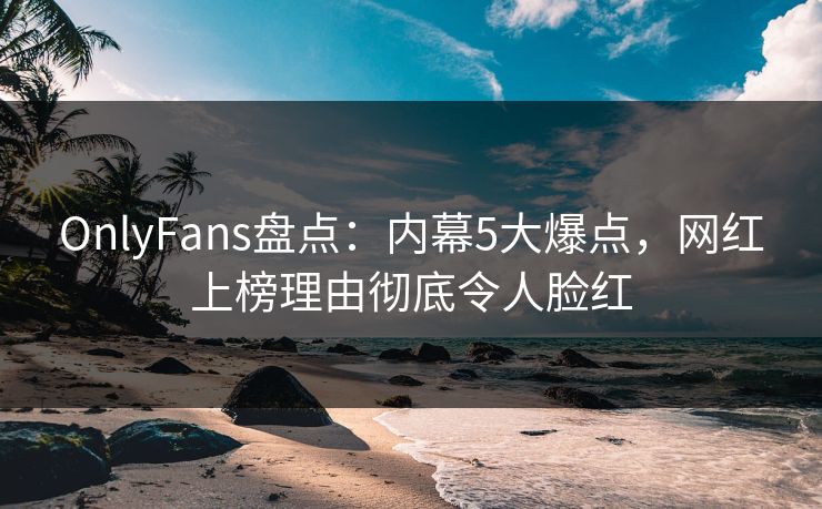 OnlyFans盘点：内幕5大爆点，网红上榜理由彻底令人脸红