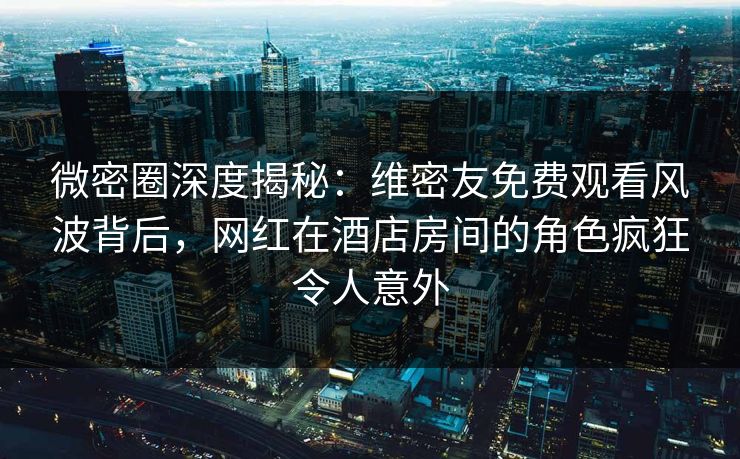 微密圈深度揭秘:维密友免费观看风波背后,网红在酒店房间的角色疯狂令人意外 微密圈深度揭秘:维密友免费观看风波背后,网红在酒店房间的角色疯狂令人意外