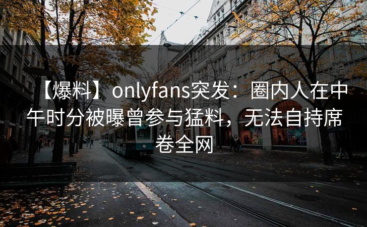 【爆料】onlyfans突发:圈内人在中午时分被曝曾参与猛料,无法自持席卷全网