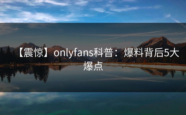 【震惊】onlyfans科普:爆料背后5大爆点 【震惊】onlyfans科普:爆料背后5大爆点
