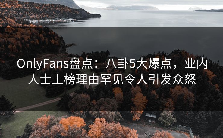 OnlyFans盘点:八卦5大爆点,业内人士上榜理由罕见令人引发众怒