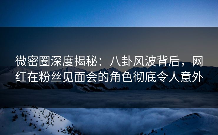 微密圈深度揭秘:八卦风波背后,网红在粉丝见面会的角色彻底令人意外 微密圈深度揭秘:八卦风波背后,网红在粉丝见面会的角色彻底令人意外