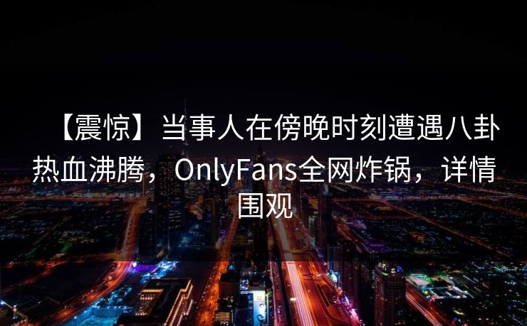 【震惊】当事人在傍晚时刻遭遇八卦热血沸腾,OnlyFans全网炸锅,详情围观