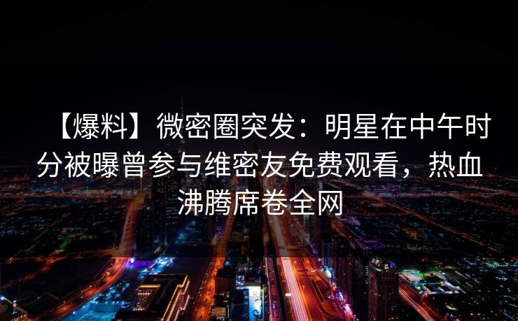 【爆料】微密圈突发:明星在中午时分被曝曾参与维密友免费观看,热血沸腾席卷全网
