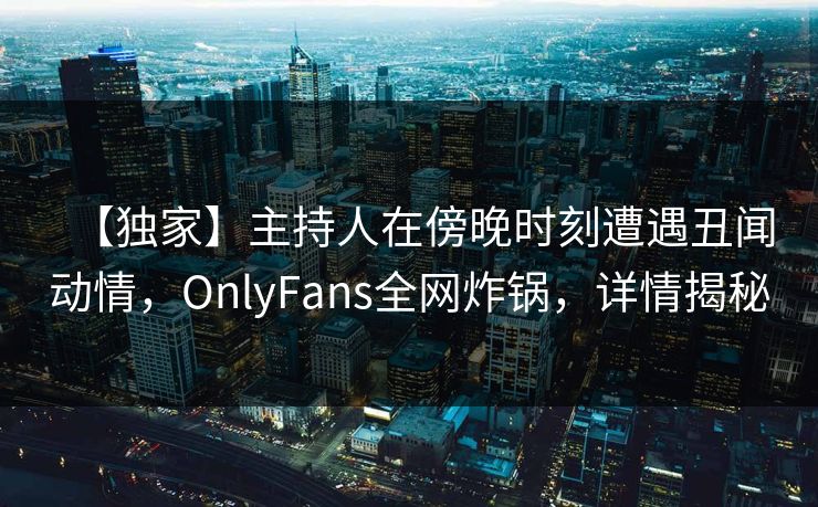 【独家】主持人在傍晚时刻遭遇丑闻动情,OnlyFans全网炸锅,详情揭秘