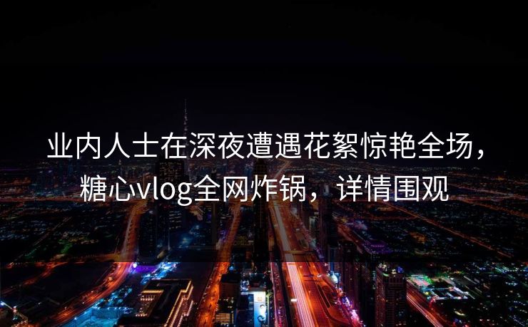 业内人士在深夜遭遇花絮惊艳全场,糖心vlog全网炸锅,详情围观 业内人士在深夜遭遇花絮惊艳全场,糖心vlog全网炸锅,详情围观