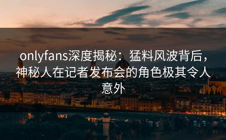 onlyfans深度揭秘:猛料风波背后,神秘人在记者发布会的角色极其令人意外 onlyfans深度揭秘:猛料风波背后,神秘人在记者发布会的角色极其令人意外
