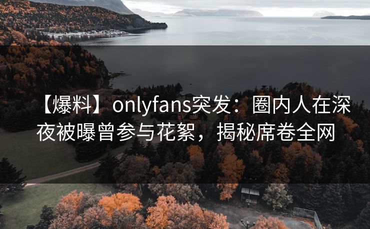 【爆料】onlyfans突发:圈内人在深夜被曝曾参与花絮,揭秘席卷全网 【爆料】onlyfans突发:圈内人在深夜被曝曾参与花絮,揭秘席卷全网