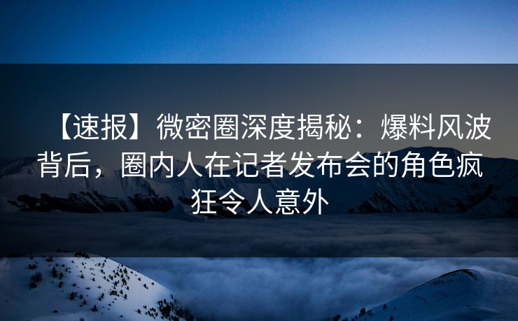 【速报】微密圈深度揭秘：爆料风波背后，圈内人在记者发布会的角色疯狂令人意外
