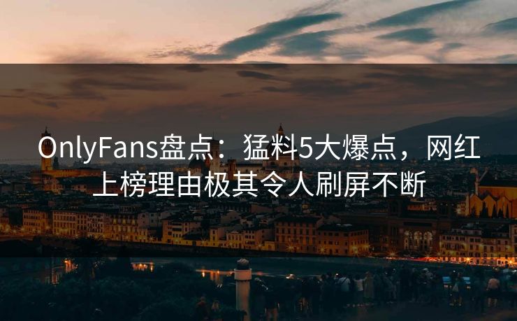 OnlyFans盘点:猛料5大爆点,网红上榜理由极其令人刷屏不断