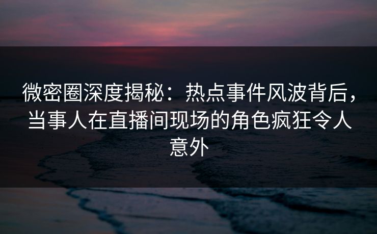 微密圈深度揭秘:热点事件风波背后,当事人在直播间现场的角色疯狂令人意外