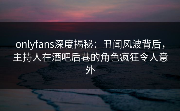 onlyfans深度揭秘:丑闻风波背后,主持人在酒吧后巷的角色疯狂令人意外 onlyfans深度揭秘:丑闻风波背后,主持人在酒吧后巷的角色疯狂令人意外