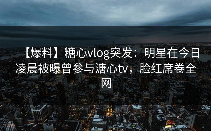 【爆料】糖心vlog突发：明星在今日凌晨被曝曾参与溏心tv，脸红席卷全网