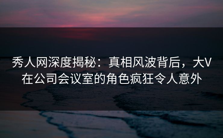 秀人网深度揭秘:真相风波背后,大V在公司会议室的角色疯狂令人意外 秀人网深度揭秘:真相风波背后,大V在公司会议室的角色疯狂令人意外