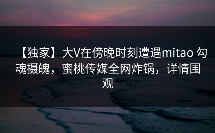 【独家】大V在傍晚时刻遭遇mitao 勾魂摄魄，蜜桃传媒全网炸锅，详情围观