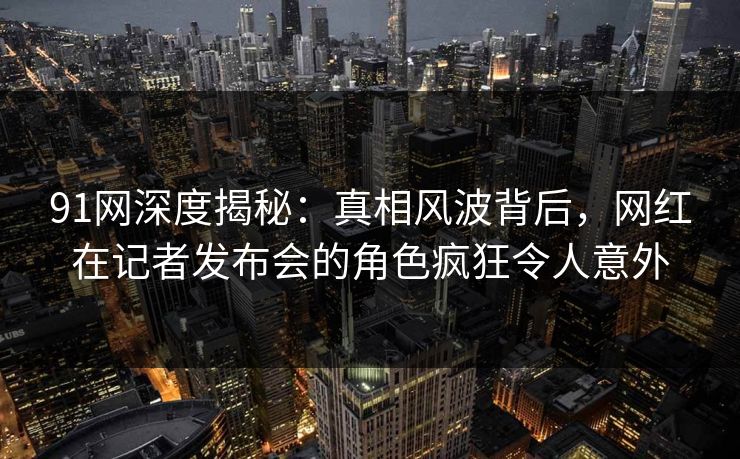 91网深度揭秘:真相风波背后,网红在记者发布会的角色疯狂令人意外 91网深度揭秘:真相风波背后,网红在记者发布会的角色疯狂令人意外