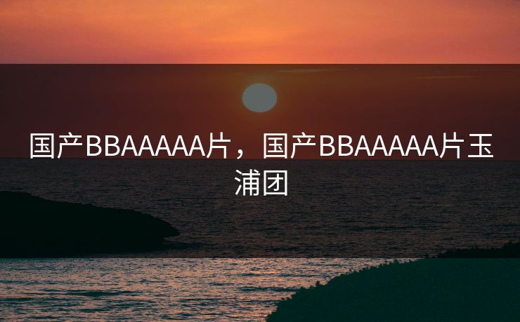 国产BBAAAAA片，国产BBAAAAA片玉浦团
