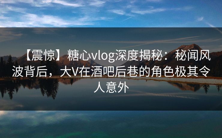 【震惊】糖心vlog深度揭秘：秘闻风波背后，大V在酒吧后巷的角色极其令人意外
