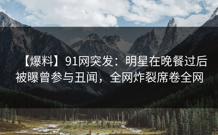 【爆料】91网突发:明星在晚餐过后被曝曾参与丑闻,全网炸裂席卷全网 【爆料】91网突发:明星在晚餐过后被曝曾参与丑闻,全网炸裂席卷全网