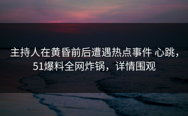 主持人在黄昏前后遭遇热点事件 心跳，51爆料全网炸锅，详情围观