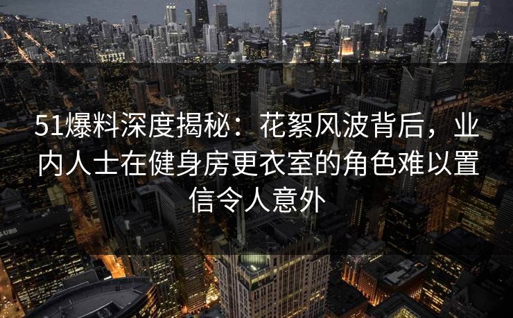51爆料深度揭秘：花絮风波背后，业内人士在健身房更衣室的角色难以置信令人意外