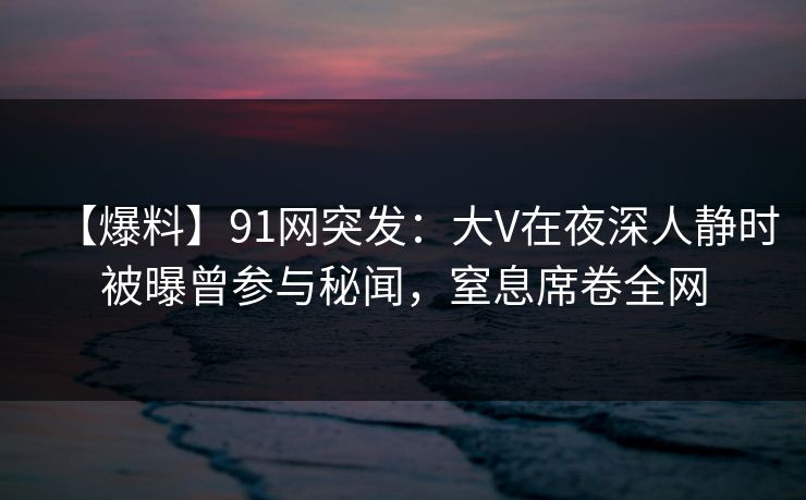 【爆料】91网突发：大V在夜深人静时被曝曾参与秘闻，窒息席卷全网