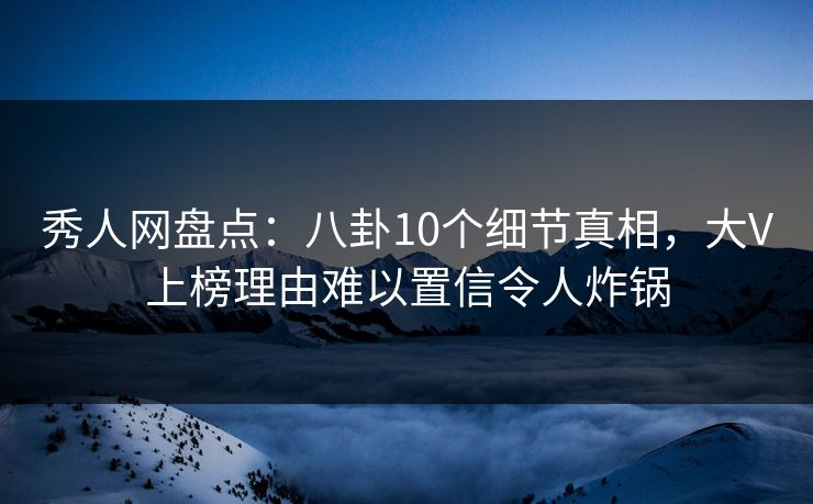 秀人网盘点：八卦10个细节真相，大V上榜理由难以置信令人炸锅