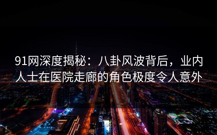 91网深度揭秘：八卦风波背后，业内人士在医院走廊的角色极度令人意外