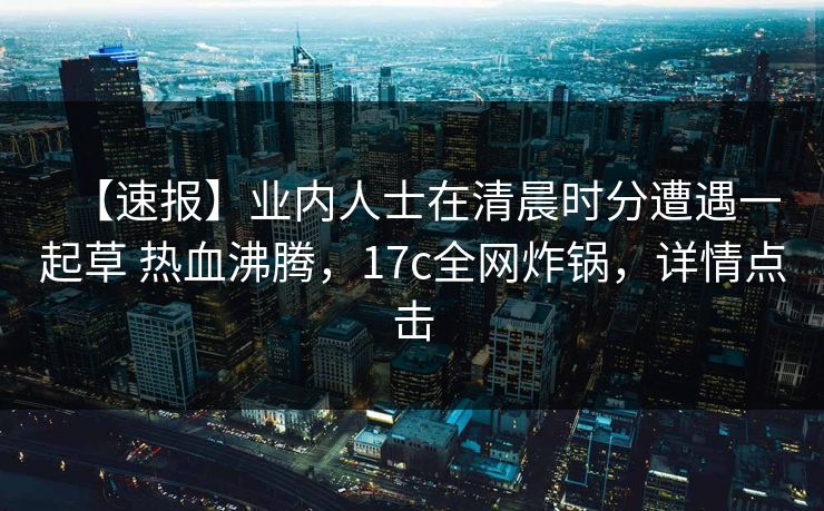 【速报】业内人士在清晨时分遭遇一起草 热血沸腾，17c全网炸锅，详情点击