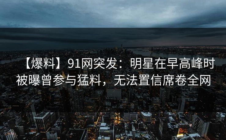【爆料】91网突发:明星在早高峰时被曝曾参与猛料,无法置信席卷全网