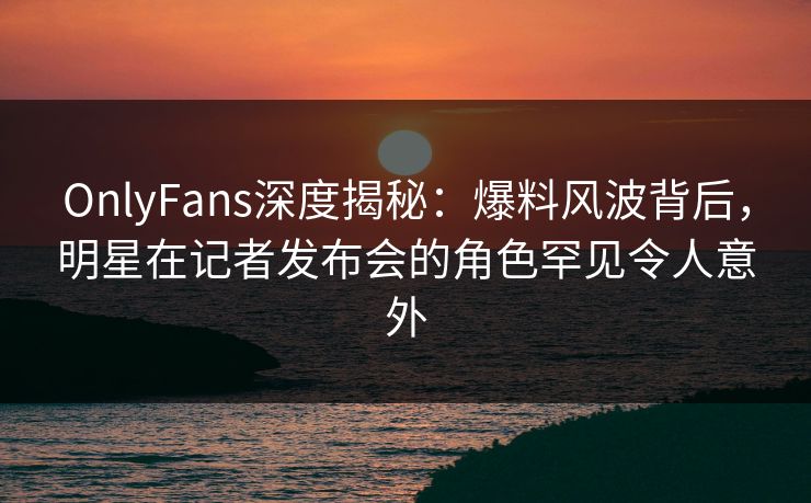 OnlyFans深度揭秘：爆料风波背后，明星在记者发布会的角色罕见令人意外