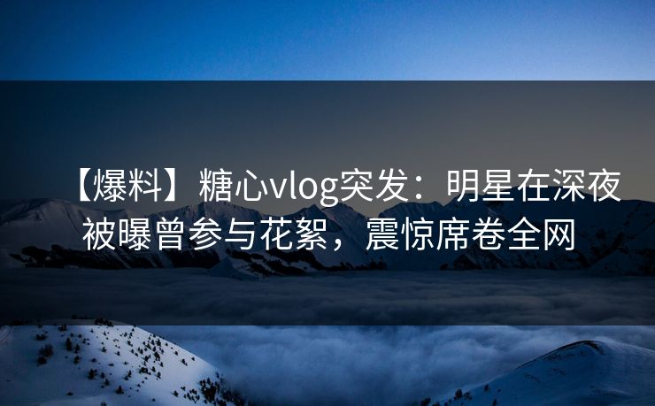 【爆料】糖心vlog突发：明星在深夜被曝曾参与花絮，震惊席卷全网