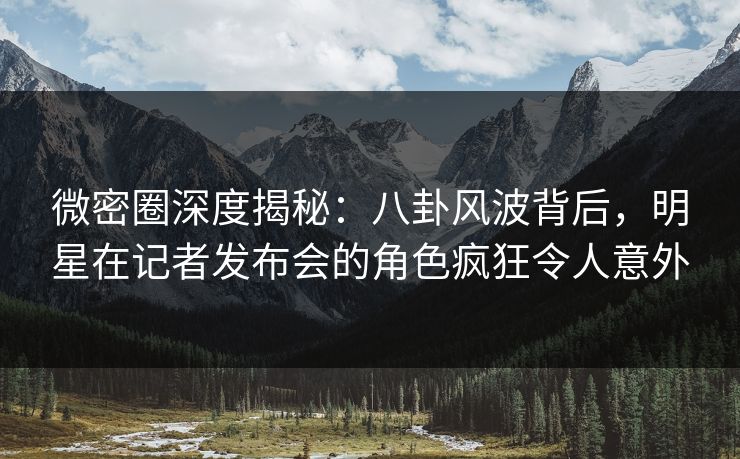微密圈深度揭秘：八卦风波背后，明星在记者发布会的角色疯狂令人意外