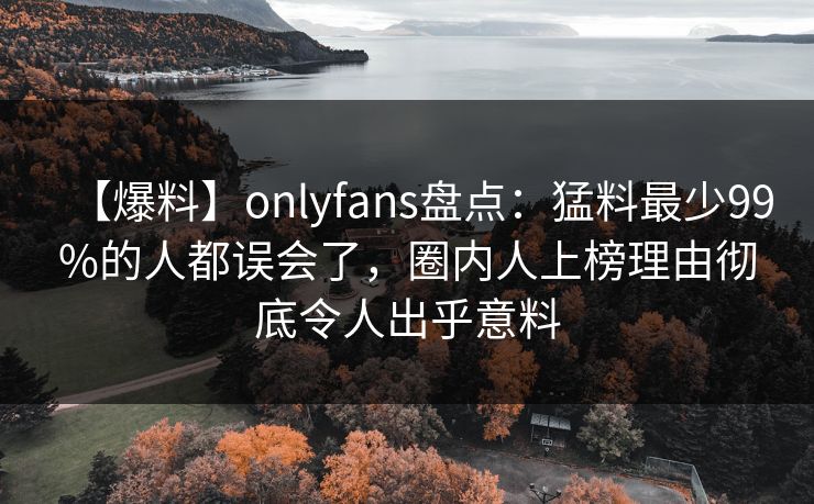 【爆料】onlyfans盘点：猛料最少99%的人都误会了，圈内人上榜理由彻底令人出乎意料