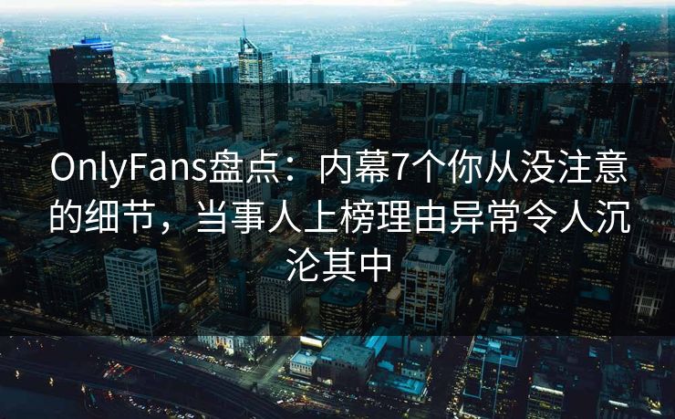 OnlyFans盘点：内幕7个你从没注意的细节，当事人上榜理由异常令人沉沦其中