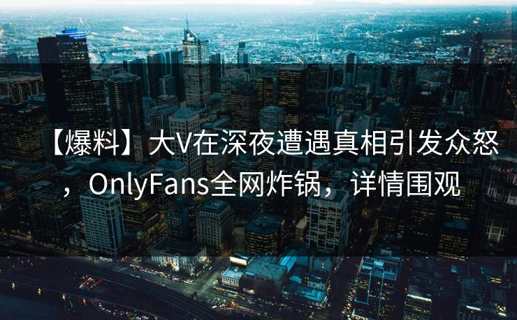 【爆料】大V在深夜遭遇真相引发众怒，OnlyFans全网炸锅，详情围观