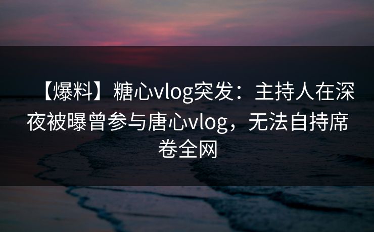 【爆料】糖心vlog突发：主持人在深夜被曝曾参与唐心vlog，无法自持席卷全网
